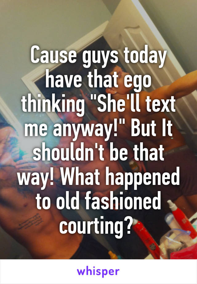 Cause guys today have that ego thinking "She'll text me anyway!" But It shouldn't be that way! What happened to old fashioned courting? 