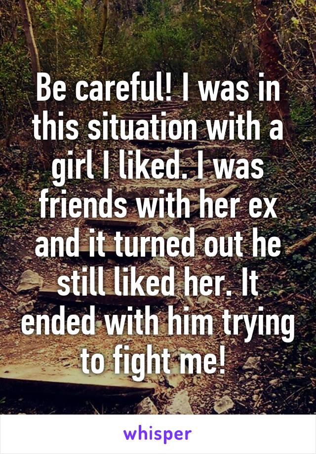Be careful! I was in this situation with a girl I liked. I was friends with her ex and it turned out he still liked her. It ended with him trying to fight me! 