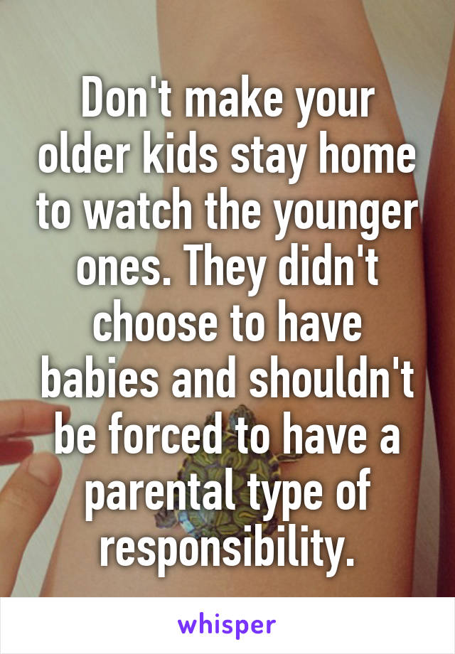Don't make your older kids stay home to watch the younger ones. They didn't choose to have babies and shouldn't be forced to have a parental type of responsibility.