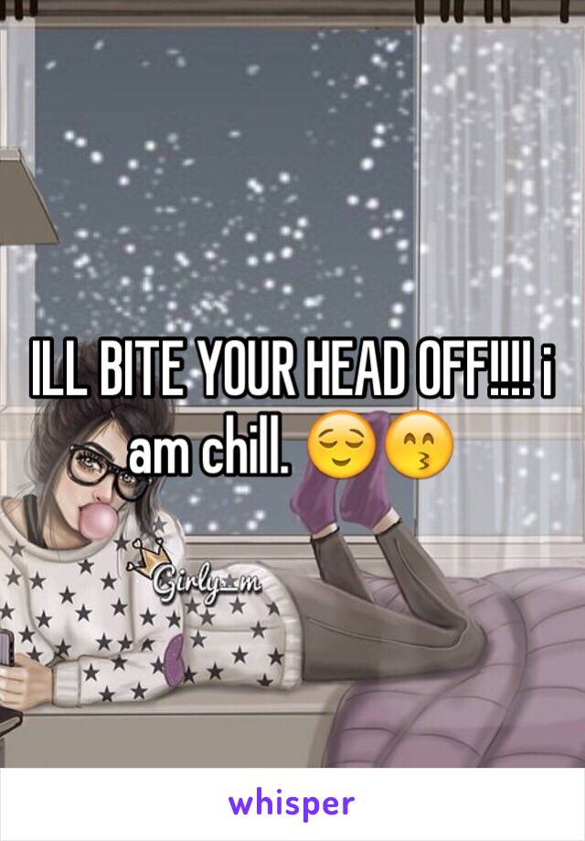 ILL BITE YOUR HEAD OFF!!!! i am chill. 😌😙