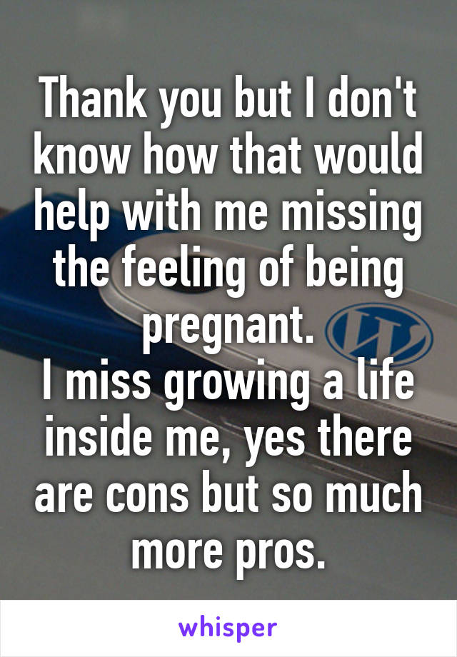 Thank you but I don't know how that would help with me missing the feeling of being pregnant.
I miss growing a life inside me, yes there are cons but so much more pros.