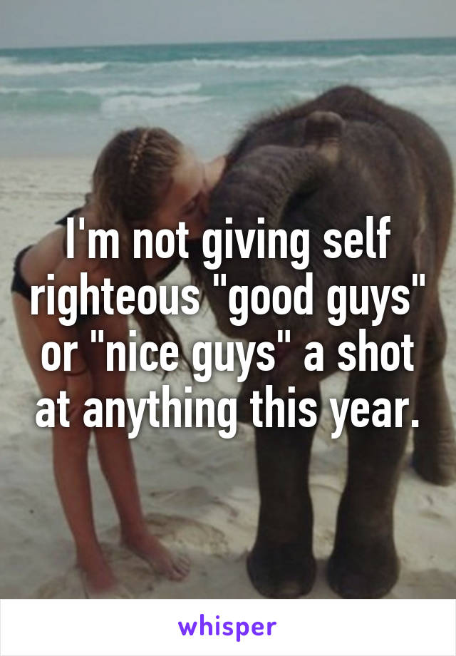 I'm not giving self righteous "good guys" or "nice guys" a shot at anything this year.