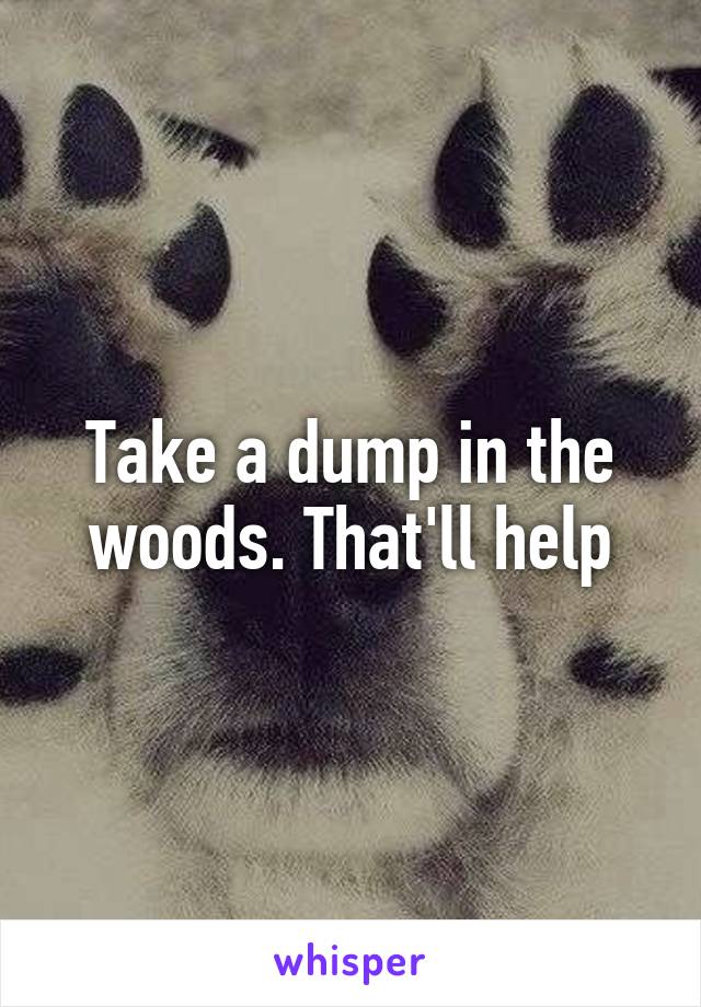 Take a dump in the woods. That'll help