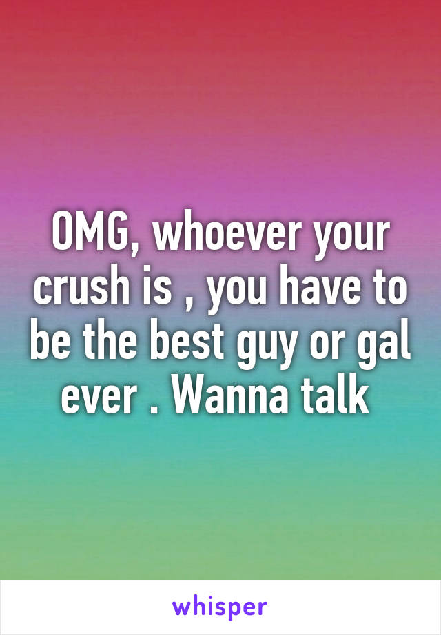 OMG, whoever your crush is , you have to be the best guy or gal ever . Wanna talk 