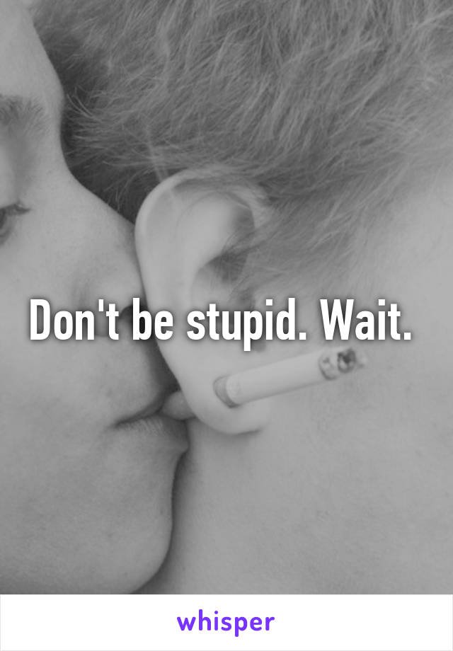 Don't be stupid. Wait. 