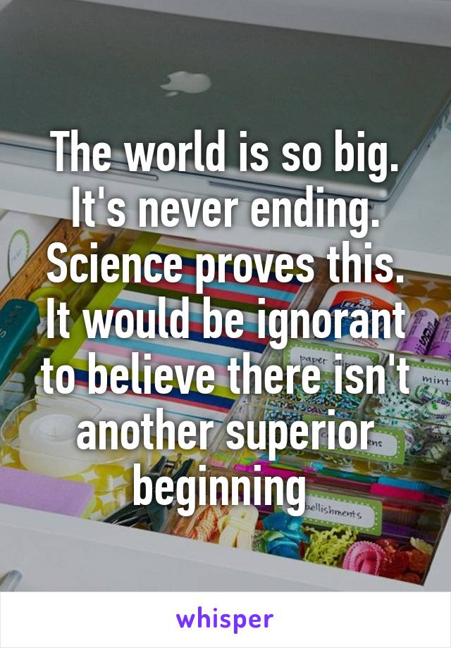 The world is so big. It's never ending. Science proves this. It would be ignorant to believe there isn't another superior beginning 