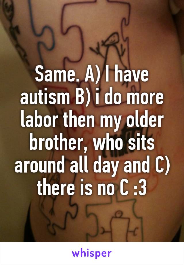 Same. A) I have autism B) i do more labor then my older brother, who sits around all day and C) there is no C :3