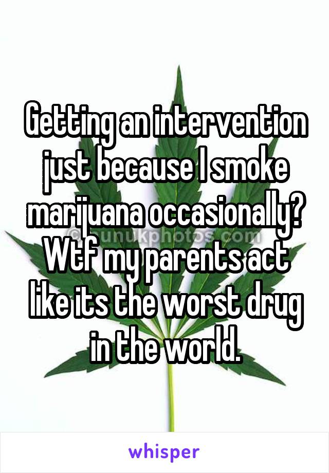 Getting an intervention just because I smoke marijuana occasionally? Wtf my parents act like its the worst drug in the world.