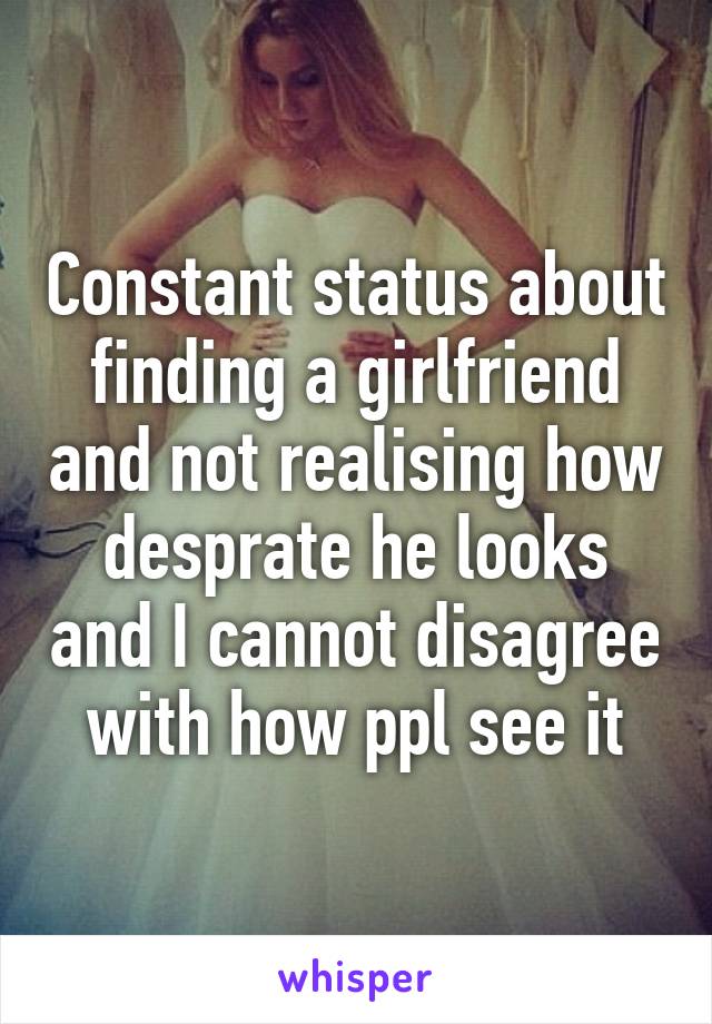 Constant status about finding a girlfriend and not realising how desprate he looks and I cannot disagree with how ppl see it