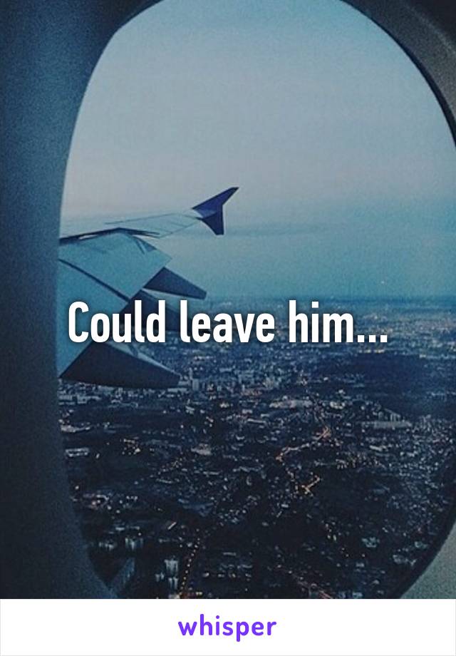 Could leave him...