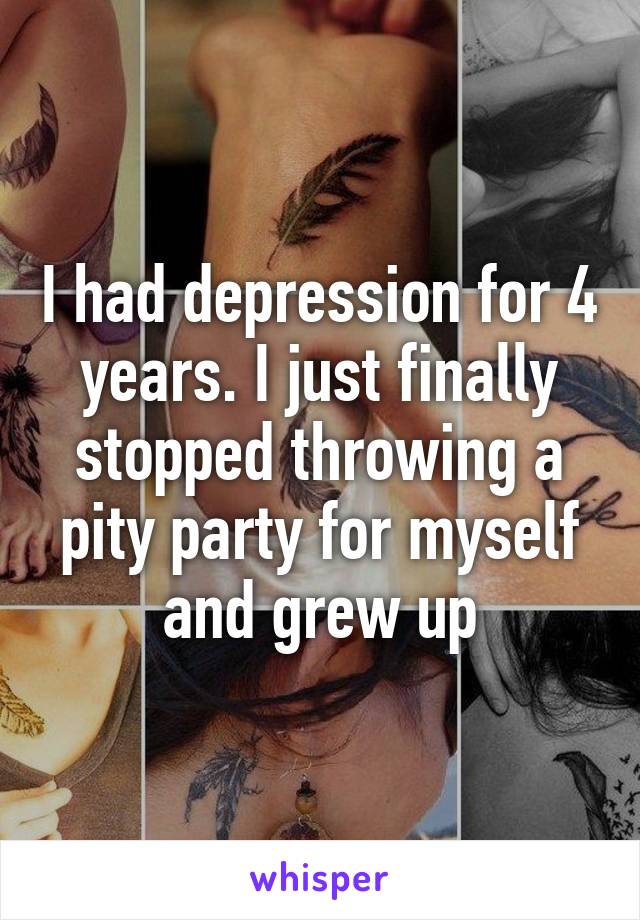 I had depression for 4 years. I just finally stopped throwing a pity party for myself and grew up