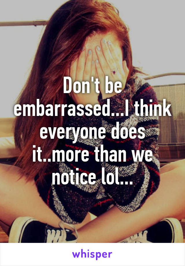Don't be embarrassed...I think everyone does it..more than we notice lol...