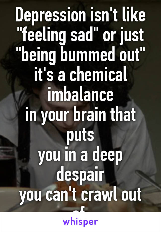 Depression isn't like
"feeling sad" or just
"being bummed out"
it's a chemical imbalance
in your brain that puts
you in a deep despair
you can't crawl out of.