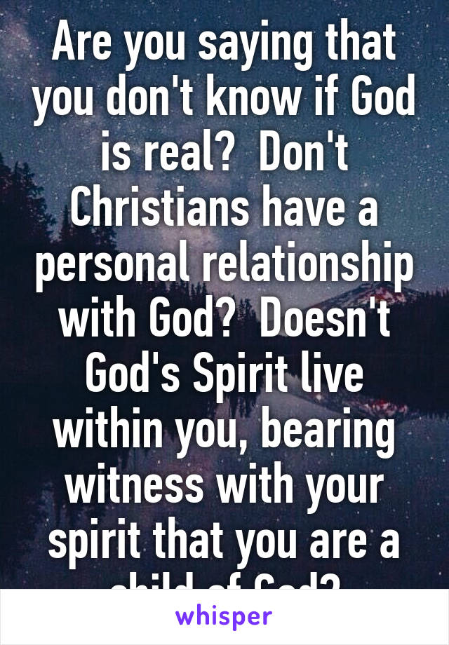 Are you saying that you don't know if God is real?  Don't Christians have a personal relationship with God?  Doesn't God's Spirit live within you, bearing witness with your spirit that you are a child of God?