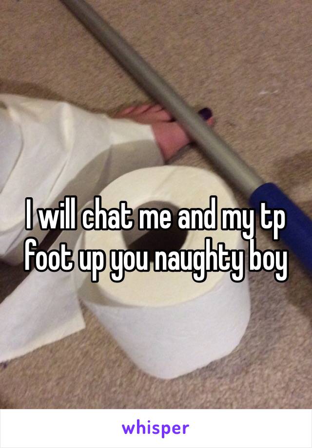 I will chat me and my tp foot up you naughty boy