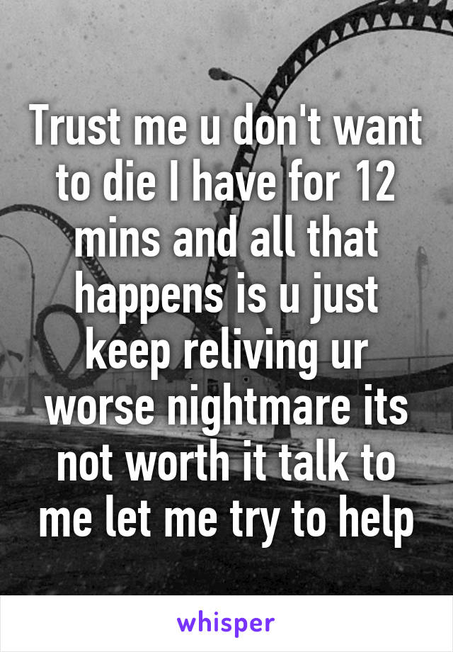 Trust me u don't want to die I have for 12 mins and all that happens is u just keep reliving ur worse nightmare its not worth it talk to me let me try to help