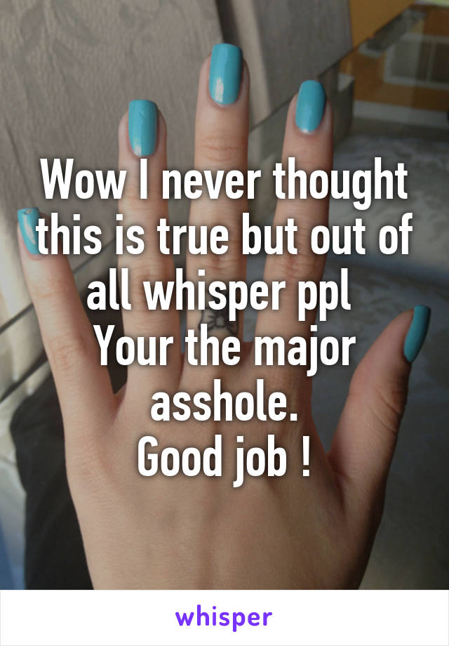 Wow I never thought this is true but out of all whisper ppl 
Your the major asshole.
Good job !