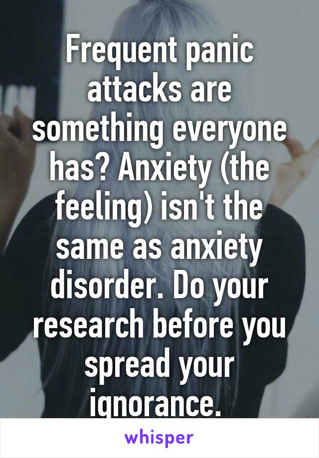 Frequent panic attacks are something everyone has? Anxiety (the feeling) isn't the same as anxiety disorder. Do your research before you spread your ignorance. 