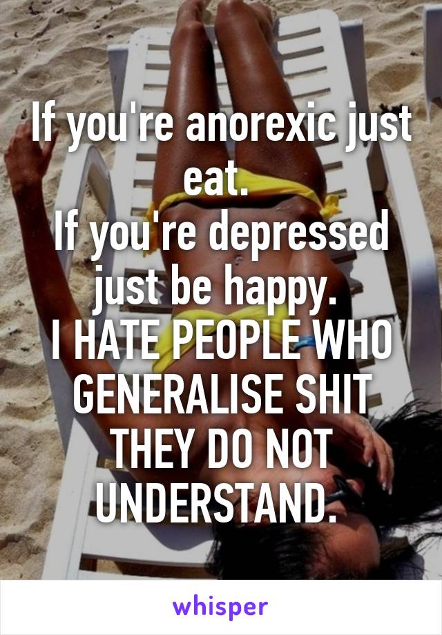 If you're anorexic just eat. 
If you're depressed just be happy. 
I HATE PEOPLE WHO GENERALISE SHIT THEY DO NOT UNDERSTAND. 