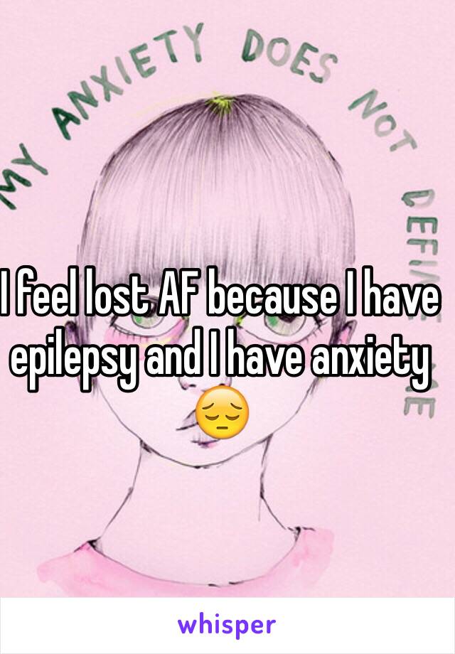 I feel lost AF because I have epilepsy and I have anxiety 😔