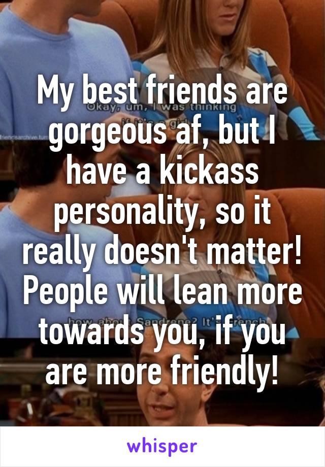 My best friends are gorgeous af, but I have a kickass personality, so it really doesn't matter! People will lean more towards you, if you are more friendly!