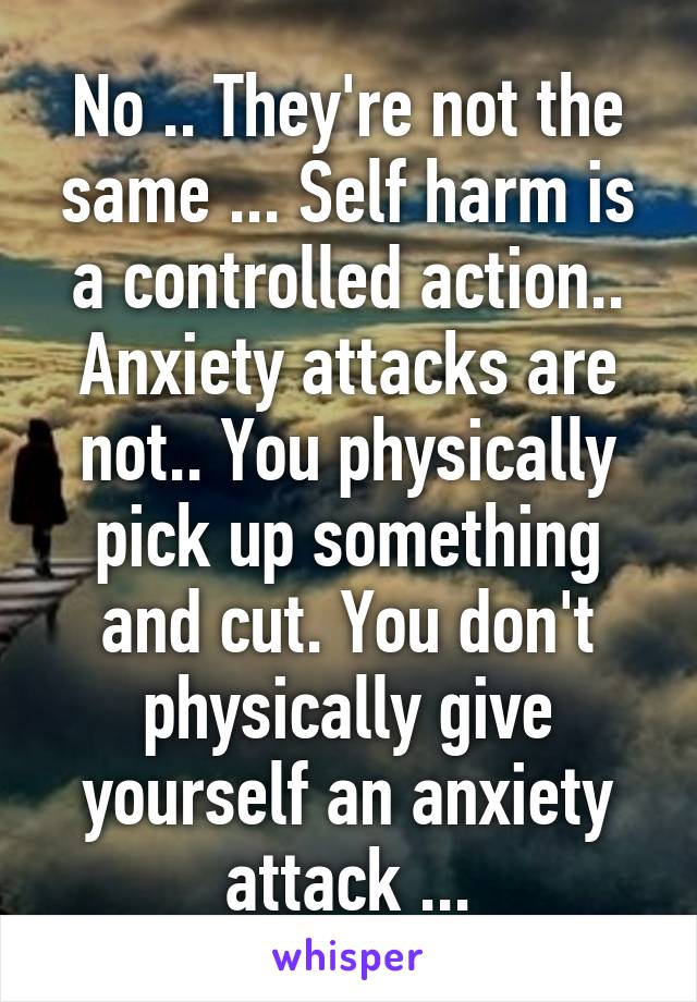 No .. They're not the same ... Self harm is a controlled action.. Anxiety attacks are not.. You physically pick up something and cut. You don't physically give yourself an anxiety attack ...