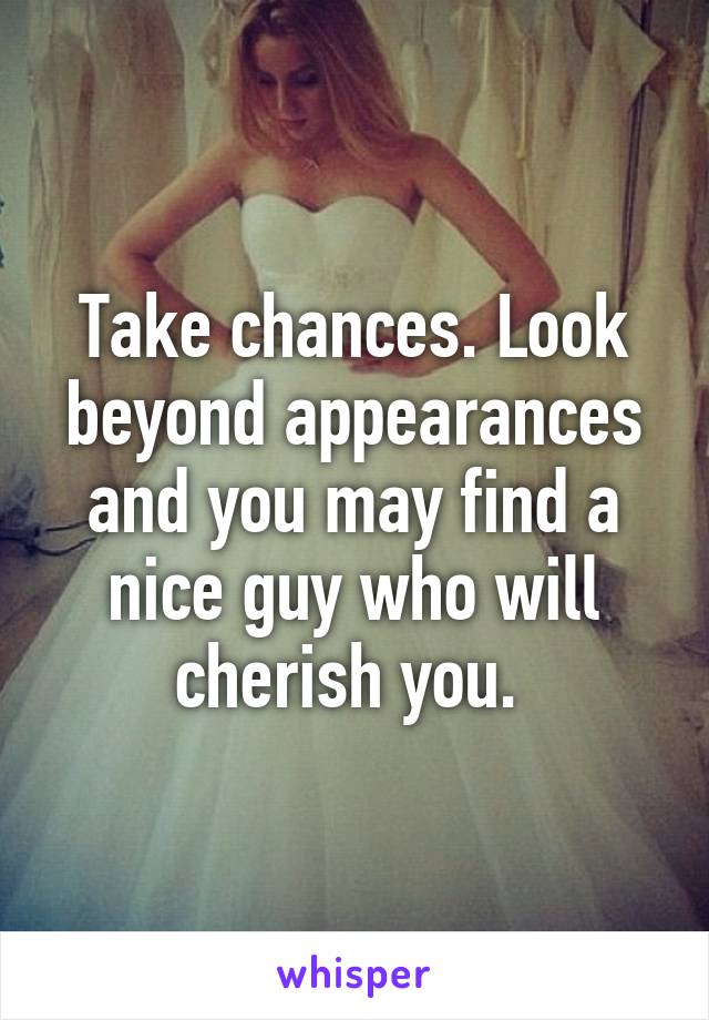 Take chances. Look beyond appearances and you may find a nice guy who will cherish you. 