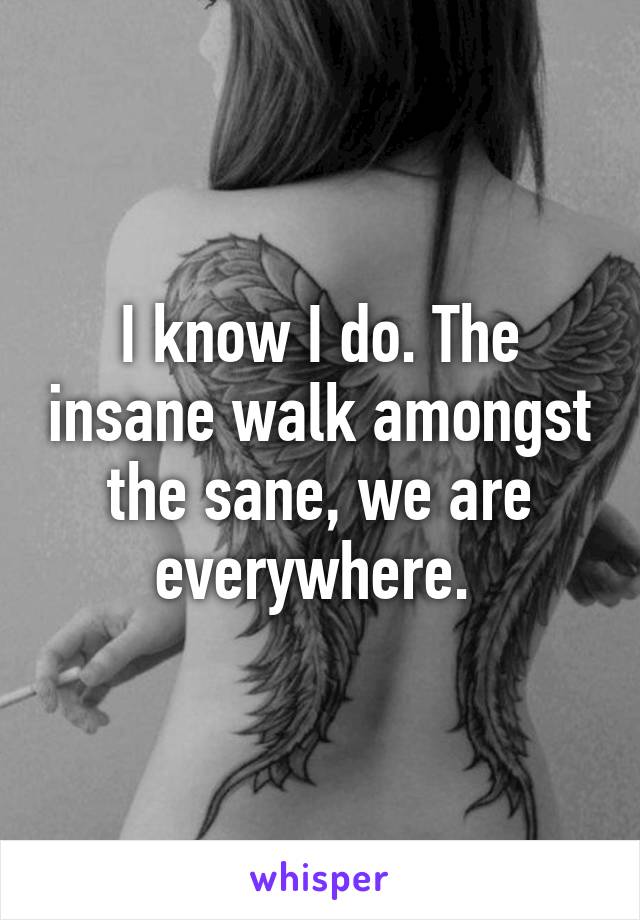 I know I do. The insane walk amongst the sane, we are everywhere. 