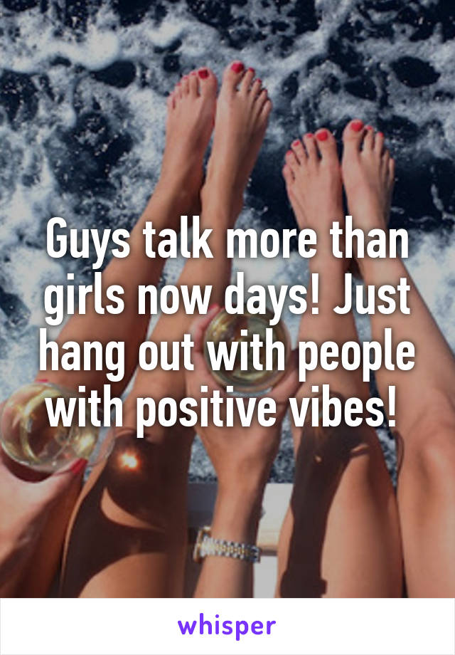 Guys talk more than girls now days! Just hang out with people with positive vibes! 