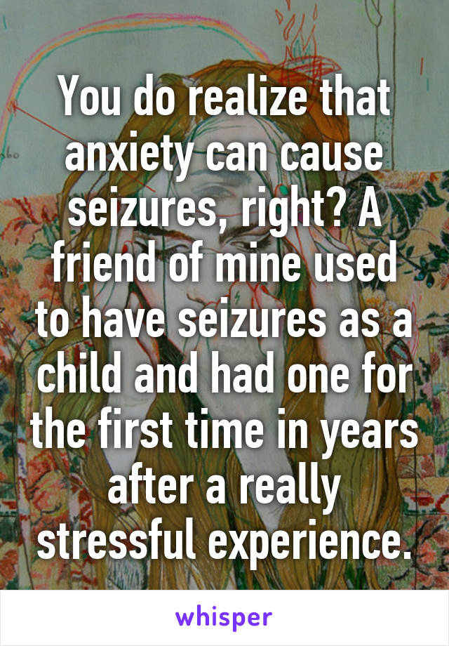 You do realize that anxiety can cause seizures, right? A friend of mine used to have seizures as a child and had one for the first time in years after a really stressful experience.