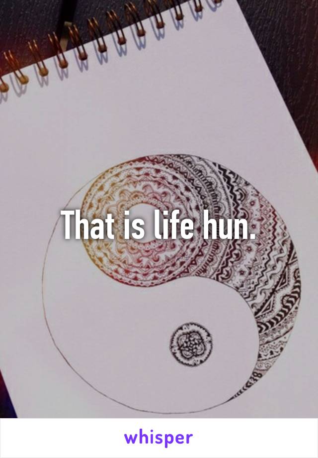 That is life hun.