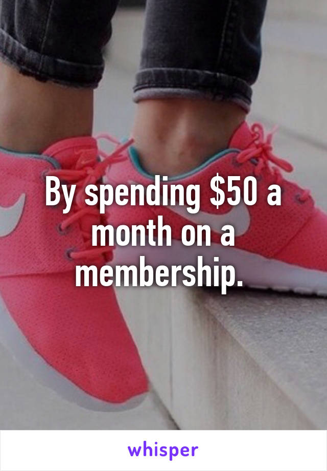 By spending $50 a month on a membership. 