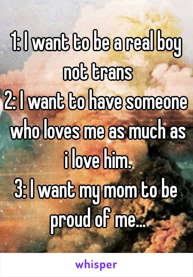 1: I want to be a real boy not trans
2: I want to have someone who loves me as much as i love him.
3: I want my mom to be proud of me...