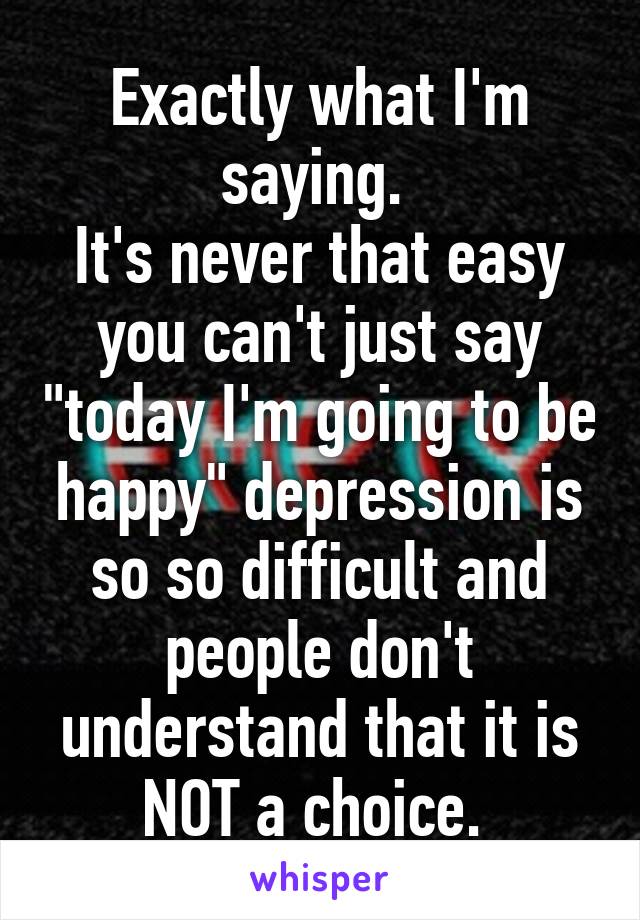 Exactly what I'm saying. 
It's never that easy you can't just say "today I'm going to be happy" depression is so so difficult and people don't understand that it is NOT a choice. 