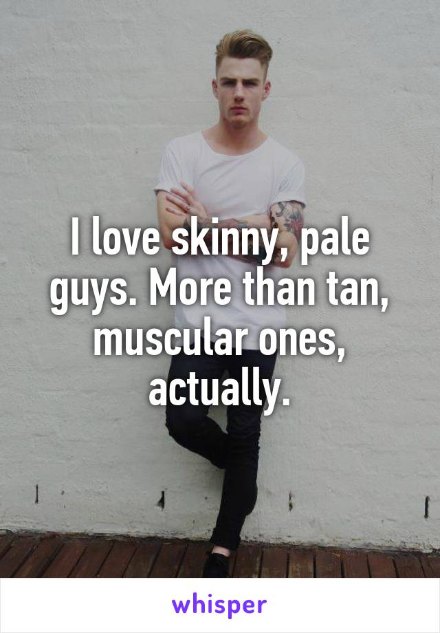 I love skinny, pale guys. More than tan, muscular ones, actually.
