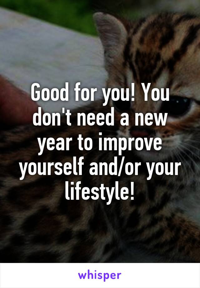 Good for you! You don't need a new year to improve yourself and/or your lifestyle!