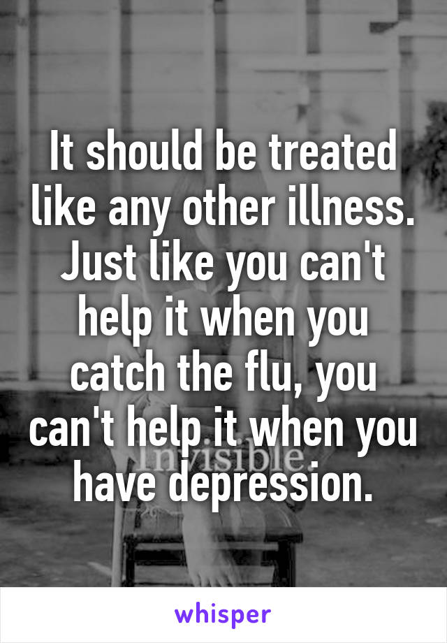 It should be treated like any other illness. Just like you can't help it when you catch the flu, you can't help it when you have depression.