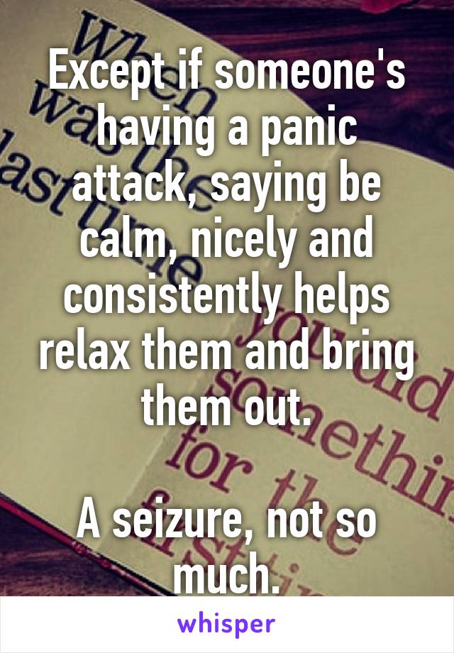 Except if someone's having a panic attack, saying be calm, nicely and consistently helps relax them and bring them out.

A seizure, not so much.