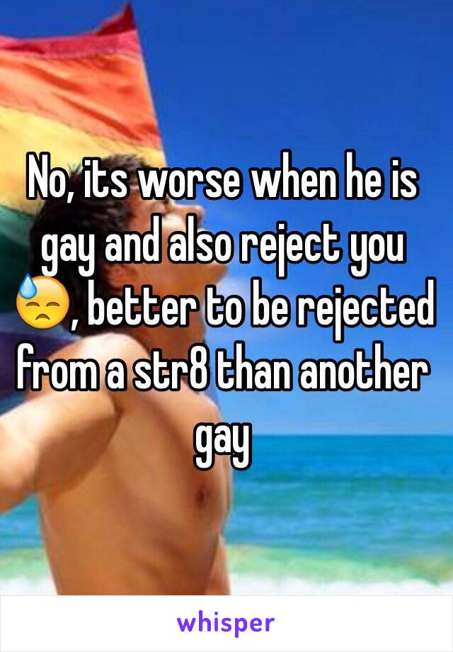 No, its worse when he is gay and also reject you 😓, better to be rejected from a str8 than another gay