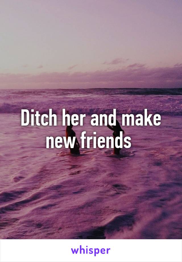 Ditch her and make new friends 