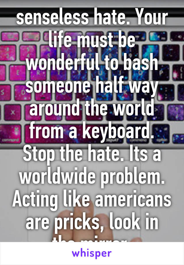 senseless hate. Your life must be wonderful to bash someone half way around the world from a keyboard. Stop the hate. Its a worldwide problem. Acting like americans are pricks, look in the mirror.
