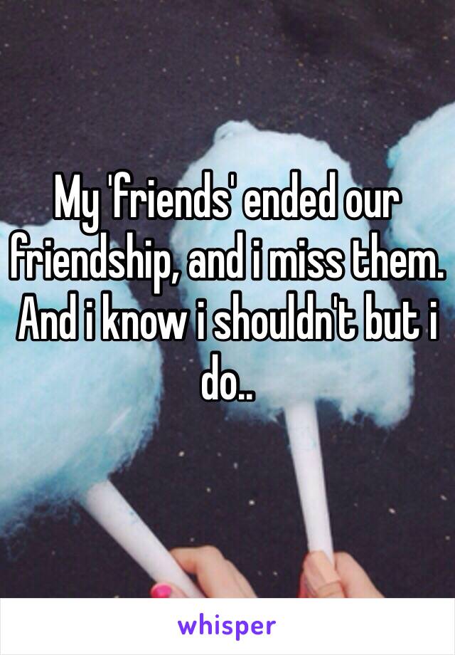 My 'friends' ended our friendship, and i miss them. And i know i shouldn't but i do..
