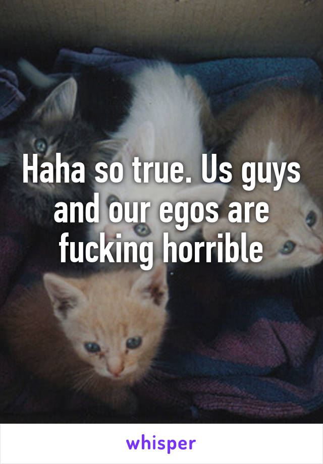 Haha so true. Us guys and our egos are fucking horrible
