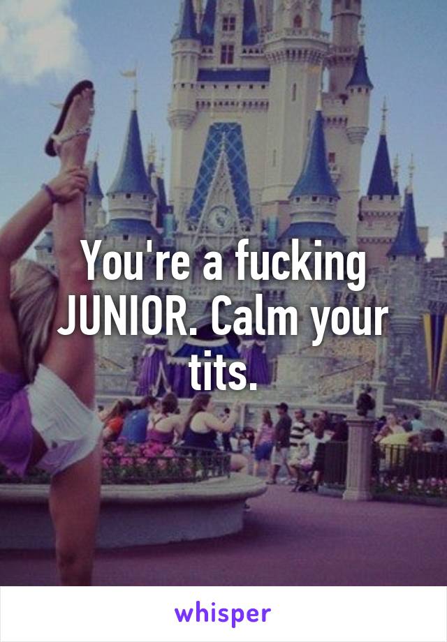 You're a fucking JUNIOR. Calm your tits.