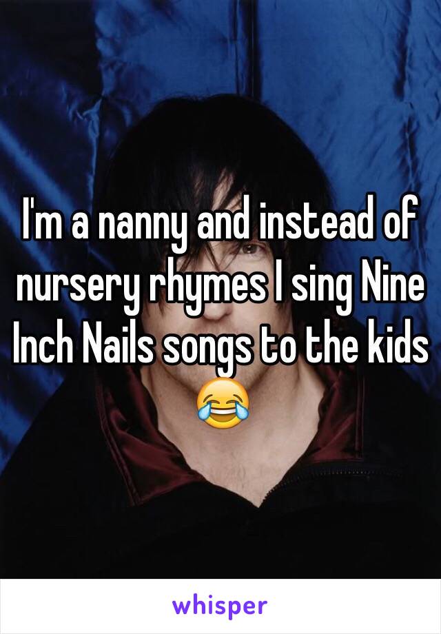 I'm a nanny and instead of nursery rhymes I sing Nine Inch Nails songs to the kids 😂