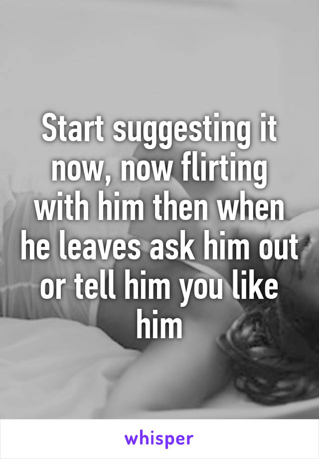 Start suggesting it now, now flirting with him then when he leaves ask him out or tell him you like him