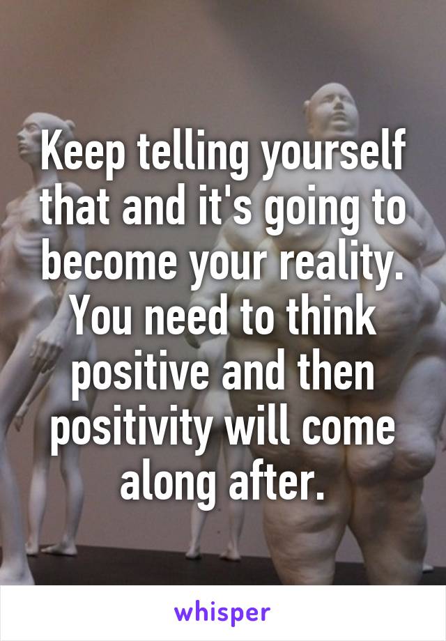 Keep telling yourself that and it's going to become your reality. You need to think positive and then positivity will come along after.