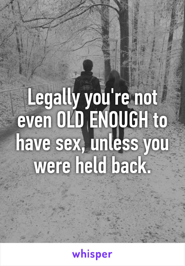 Legally you're not even OLD ENOUGH to have sex, unless you were held back.