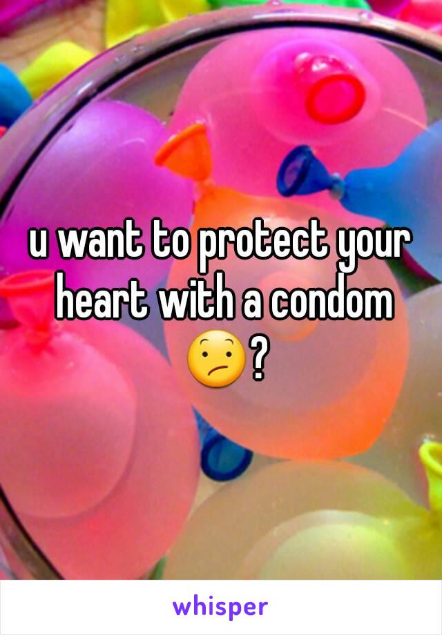 u want to protect your heart with a condom 😕?