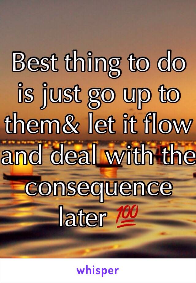 Best thing to do is just go up to them& let it flow and deal with the consequence later 💯